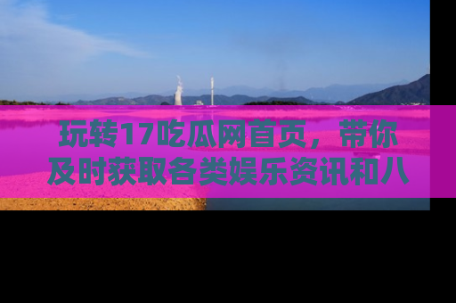 玩转17吃瓜网首页,带你及时获取各类娱乐资讯和八卦故事!