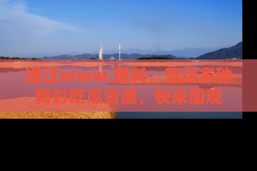 通过www.黑料,直达多种精彩吃瓜资源,快来围观
