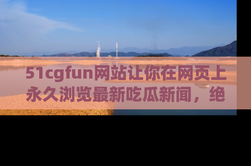 51cgfun网站让你在网页上永久浏览最新吃瓜新闻，绝不错过任何热点！