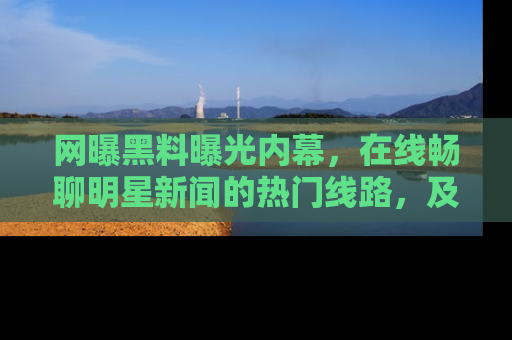 网曝黑料曝光内幕,在线畅聊明星新闻的热门线路,及时掌握最新消息!
