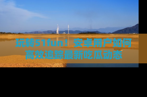 玩转51fun！安卓用户如何高效追踪最新吃瓜动态