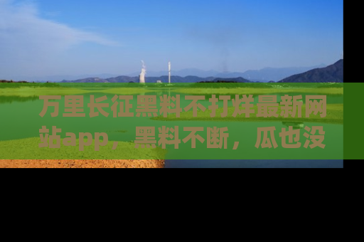 万里长征黑料不打烊最新网站app,黑料不断,瓜也没断,真香!