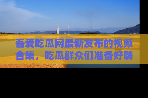 吾爱吃瓜网最新发布的视频合集，吃瓜群众们准备好嗨起来了吗？