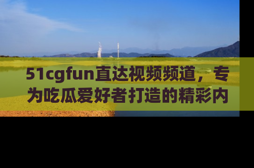 51cgfun直达视频频道，专为吃瓜爱好者打造的精彩内容库！