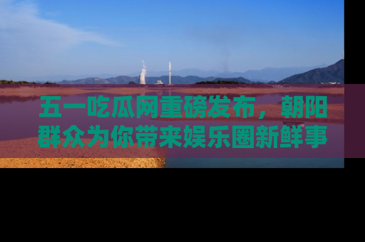 五一吃瓜网重磅发布,朝阳群众为你带来娱乐圈新鲜事!