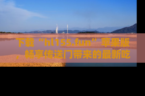 下载“hl155.fun”苹果版，畅享传送门带来的最新吃瓜资讯