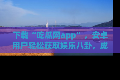 下载“吃瓜网app”,安卓用户轻松获取娱乐八卦,成为身边的知情达人!