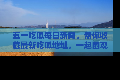 五一吃瓜每日新闻，帮你收藏最新吃瓜地址，一起围观吧！