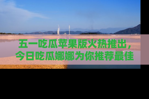 五一吃瓜苹果版火热推出，今日吃瓜娜娜为你推荐最佳美食！