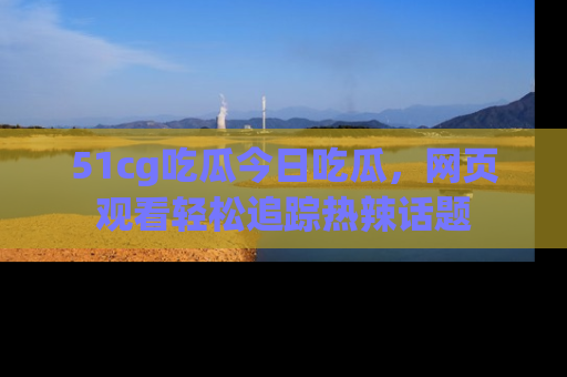 51cg吃瓜今日吃瓜，网页观看轻松追踪热辣话题