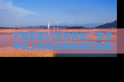 下载安装51吃瓜网址，安卓手机上的吃瓜神器尽在掌握
