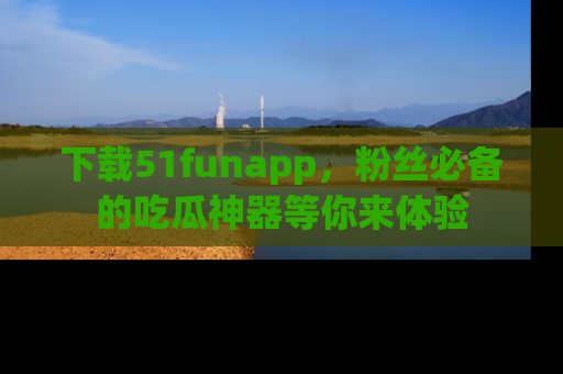 下载51funapp，粉丝必备的吃瓜神器等你来体验
