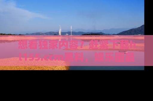 想看独家内容？赶紧下载hl155.ccm黑料，娱乐圈最劲爆的新闻一手掌握！
