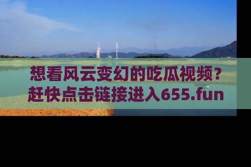 想看风云变幻的吃瓜视频？赶快点击链接进入655.fun吧！
