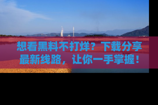想看黑料不打烊？下载分享最新线路，让你一手掌握！