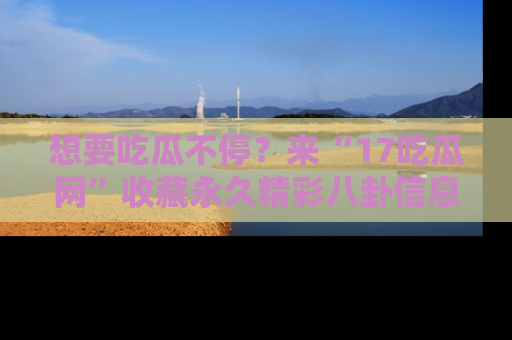 想要吃瓜不停？来“17吃瓜网”收藏永久精彩八卦信息！