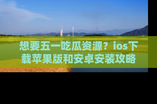 想要五一吃瓜资源？ios下载苹果版和安卓安装攻略