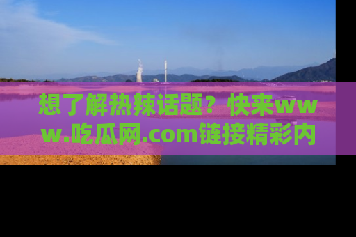想了解热辣话题？快来www.吃瓜网.com链接精彩内容！