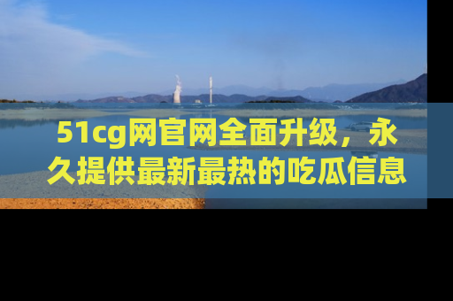51cg网官网全面升级，永久提供最新最热的吃瓜信息，助你永远走在潮流前端！