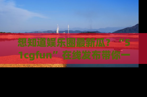 想知道娱乐圈最新瓜？“51cgfun”在线发布带你一探究竟！
