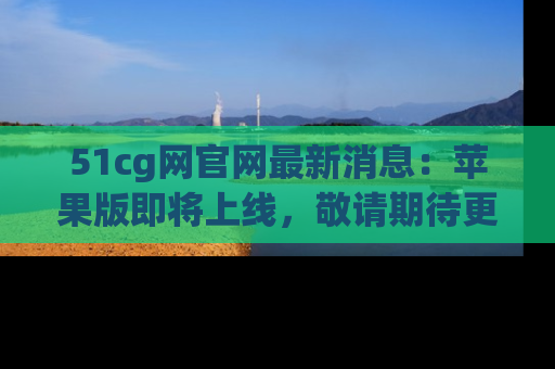 51cg网官网最新消息：苹果版即将上线，敬请期待更多吃瓜内容！
