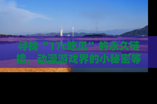 寻找“17c吃瓜”的永久链接，动漫游戏界的小秘密等你来揭秘！