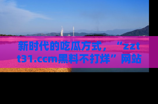 新时代的吃瓜方式，“zztt31.ccm黑料不打烊”网站为iOS用户带来惊喜