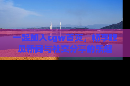 一起加入cgw首页，畅享吃瓜新闻与社交分享的乐趣