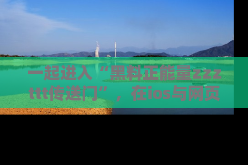 一起进入“黑料正能量zzzttt传送门”，在ios与网页中享受热辣资讯的快乐吧！