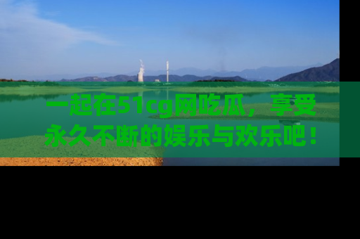 一起在51cg网吃瓜，享受永久不断的娱乐与欢乐吧！