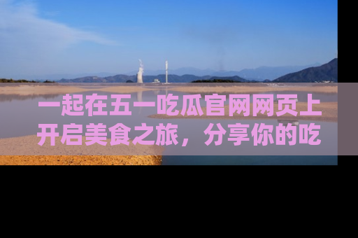 一起在五一吃瓜官网网页上开启美食之旅，分享你的吃瓜故事与精彩瞬间！