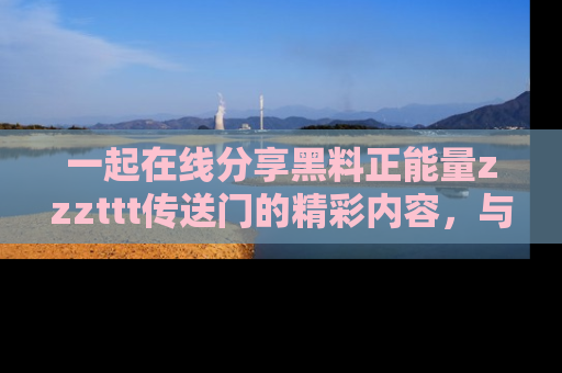 一起在线分享黑料正能量zzzttt传送门的精彩内容，与朋友互动！