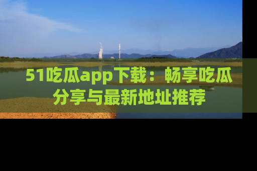 51吃瓜app下载：畅享吃瓜分享与最新地址推荐