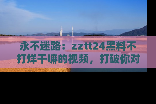 永不迷路：zztt24黑料不打烊干嘛的视频，打破你对吃瓜的固有认知！