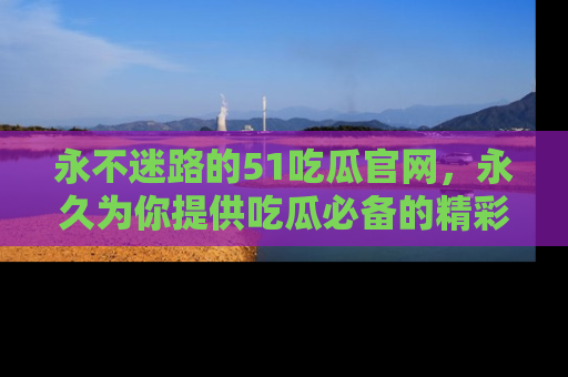 永不迷路的51吃瓜官网，永久为你提供吃瓜必备的精彩资讯