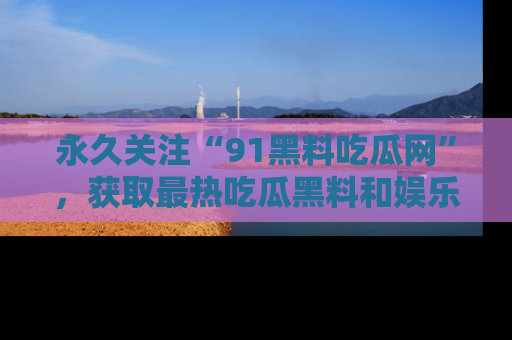 永久关注“91黑料吃瓜网”，获取最热吃瓜黑料和娱乐资讯