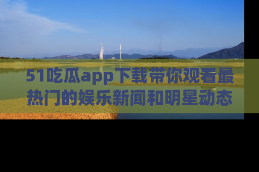 51吃瓜app下载带你观看最热门的娱乐新闻和明星动态