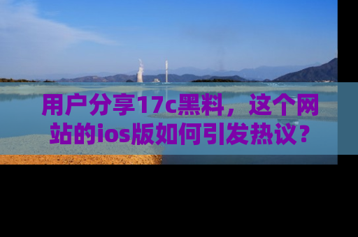 用户分享17c黑料，这个网站的ios版如何引发热议？