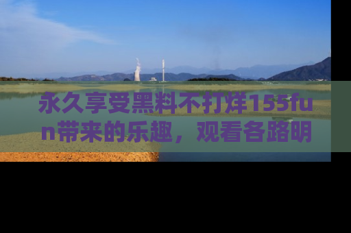 永久享受黑料不打烊155fun带来的乐趣，观看各路明星的内幕故事！