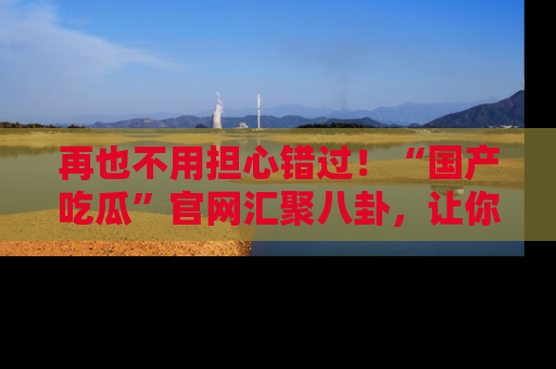 再也不用担心错过！“国产吃瓜”官网汇聚八卦，让你随时随地吃瓜。