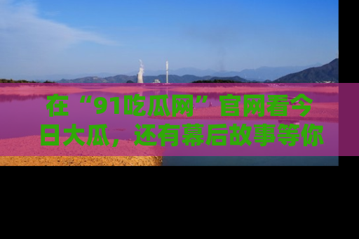 在“91吃瓜网”官网看今日大瓜，还有幕后故事等你来挖掘！