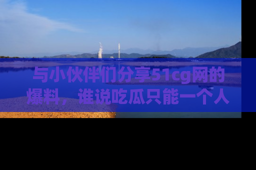 与小伙伴们分享51cg网的爆料，谁说吃瓜只能一个人？