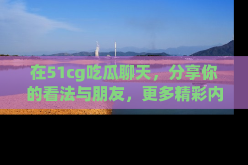 在51cg吃瓜聊天，分享你的看法与朋友，更多精彩内容请浏览网址www.51cg.com！