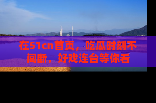 在51cn首页，吃瓜时刻不间断，好戏连台等你看