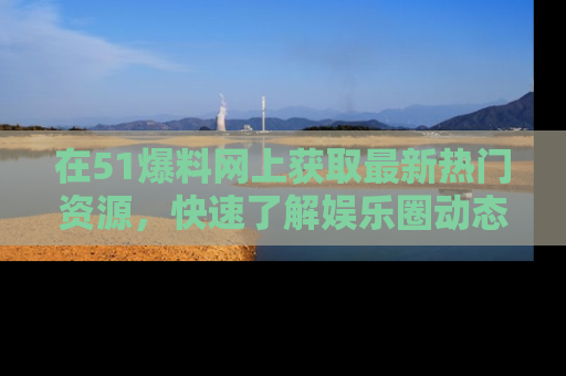 在51爆料网上获取最新热门资源，快速了解娱乐圈动态