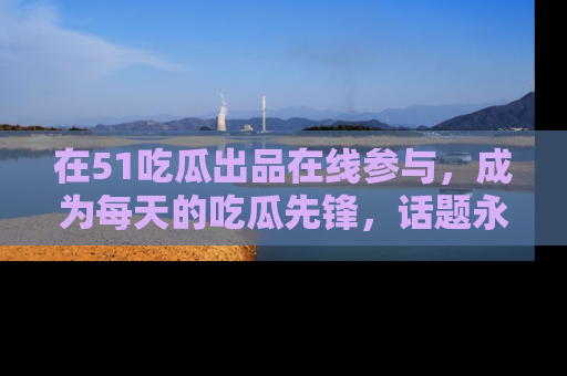 在51吃瓜出品在线参与，成为每天的吃瓜先锋，话题永不落幕！