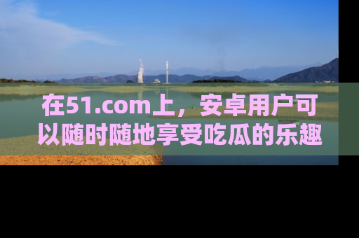 在51.com上，安卓用户可以随时随地享受吃瓜的乐趣！