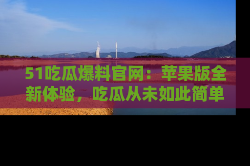51吃瓜爆料官网：苹果版全新体验，吃瓜从未如此简单