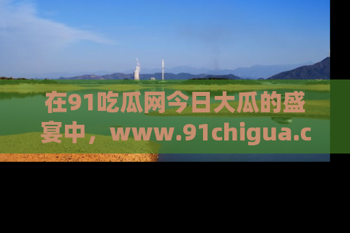 在91吃瓜网今日大瓜的盛宴中，www.91chigua.com带你领略每个让人咋舌的精彩故事！