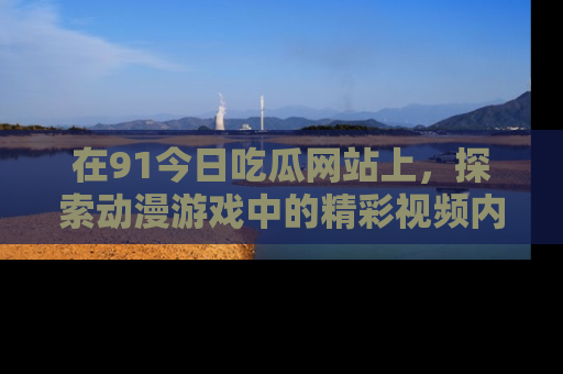 在91今日吃瓜网站上,探索动漫游戏中的精彩视频内容